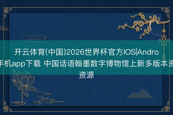 开云体育(中国)2026世界杯官方IOS|Android手机app下载 中国话语翰墨数字博物馆上新多版本资源