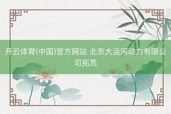 开云体育(中国)官方网站 北京大运河动力有限公司拓荒