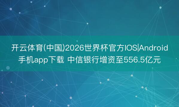 开云体育(中国)2026世界杯官方IOS|Android手机app下载 中信银行增资至556.5亿元