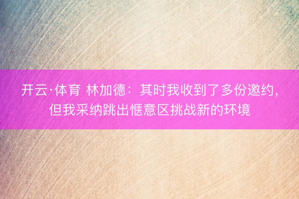 开云·体育 林加德：其时我收到了多份邀约，但我采纳跳出惬意区挑战新的环境