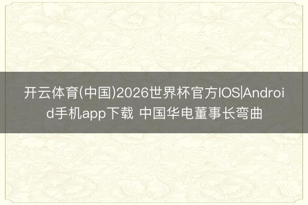 开云体育(中国)2026世界杯官方IOS|Android手机app下载 中国华电董事长弯曲