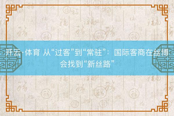 开云·体育 从“过客”到“常驻”：国际客商在丝博会找到“新丝路”