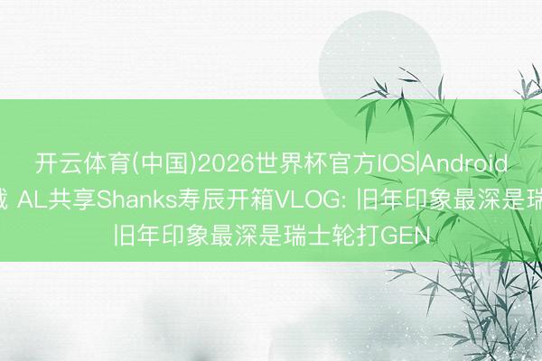开云体育(中国)2026世界杯官方IOS|Android手机app下载 AL共享Shanks寿辰开箱VLOG: 旧年印象最深是瑞士轮打GEN