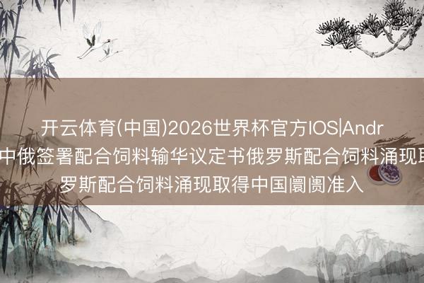 开云体育(中国)2026世界杯官方IOS|Android手机app下载 中俄签署配合饲料输华议定书俄罗斯配合饲料涌现取得中国阛阓准入