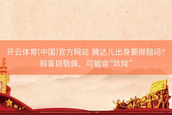 开云体育(中国)官方网站 腾达儿出身要绑腿吗？别盲目敬佩，可能会“坑娃”