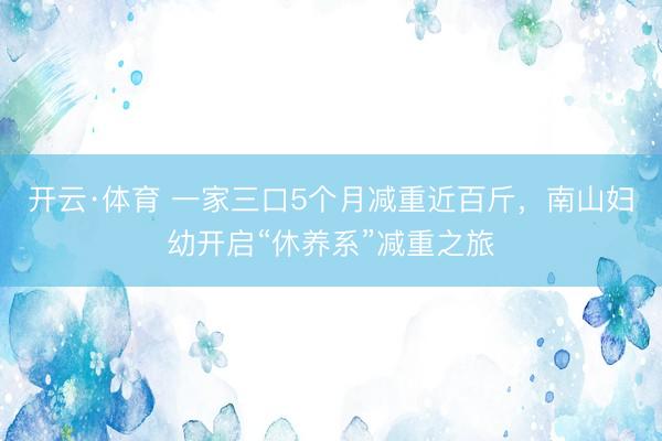 开云·体育 一家三口5个月减重近百斤，南山妇幼开启“休养系”减重之旅