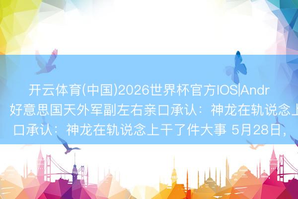 开云体育(中国)2026世界杯官方IOS|Android手机app下载 昨天，好意思国天外军副左右亲口承认：神龙在轨说念上干了件大事 5月28日，