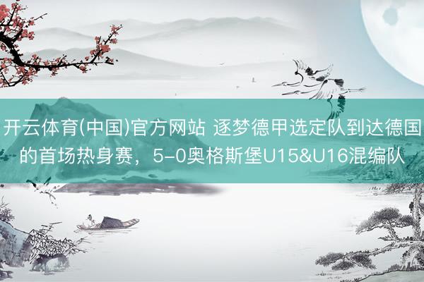 开云体育(中国)官方网站 逐梦德甲选定队到达德国的首场热身赛，5-0奥格斯堡U15&U16混编队