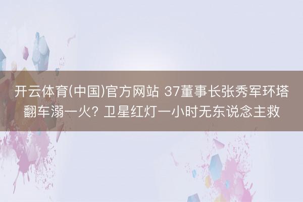 开云体育(中国)官方网站 37董事长张秀军环塔翻车溺一火? 卫星红灯一小时无东说念主救