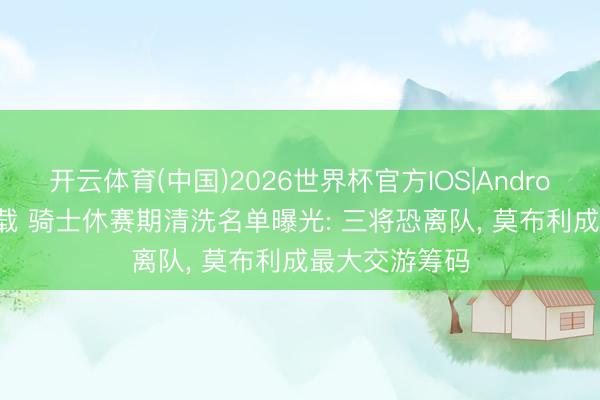 开云体育(中国)2026世界杯官方IOS|Android手机app下载 骑士休赛期清洗名单曝光: 三将恐离队， 莫布利成最大交游筹码