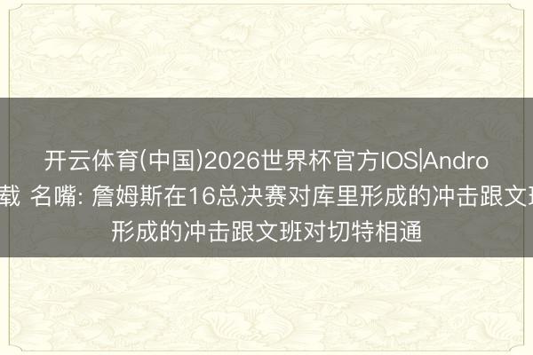 开云体育(中国)2026世界杯官方IOS|Android手机app下载 名嘴: 詹姆斯在16总决赛对库里形成的冲击跟文班对切特相通