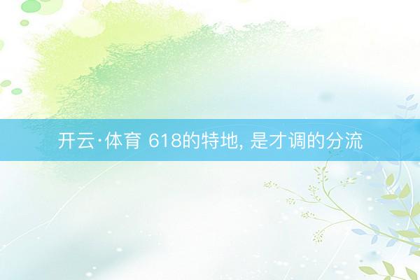 开云·体育 618的特地， 是才调的分流
