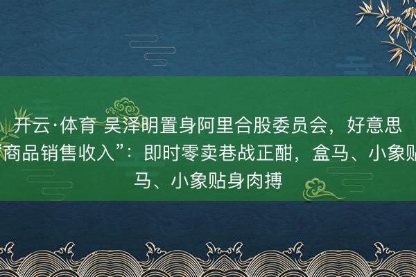 开云·体育 吴泽明置身阿里合股委员会，好意思团单列“商品销售收入”：即时零卖巷战正酣，盒马、小象贴身肉搏