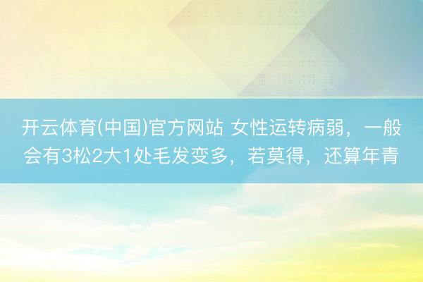 开云体育(中国)官方网站 女性运转病弱，一般会有3松2大1处毛发变多，若莫得，还算年青