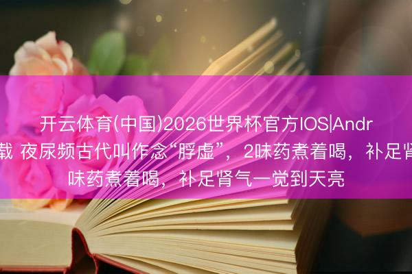 开云体育(中国)2026世界杯官方IOS|Android手机app下载 夜尿频古代叫作念“脬虚”,2味药煮着喝,补足肾气一觉到天亮