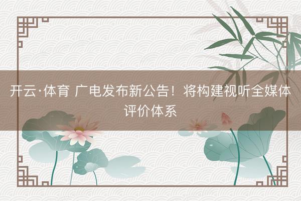 开云·体育 广电发布新公告!将构建视听全媒体评价体系