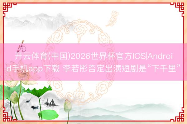 开云体育(中国)2026世界杯官方IOS|Android手机app下载 李若彤否定出演短剧是“下千里”