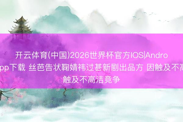 开云体育(中国)2026世界杯官方IOS|Android手机app下载 丝芭告状鞠婧祎过甚新剧出品方 因触及不高洁竞争