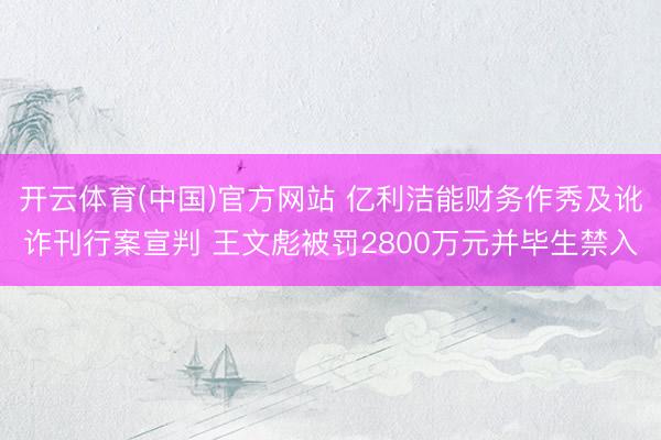开云体育(中国)官方网站 亿利洁能财务作秀及讹诈刊行案宣判 王文彪被罚2800万元并毕生禁入
