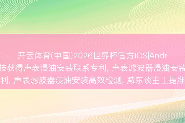 开云体育(中国)2026世界杯官方IOS|Android手机app下载 麦捷科技获得声表浸油安装联系专利， 声表滤波器浸油安装高效检测， 减东谈主工提准度