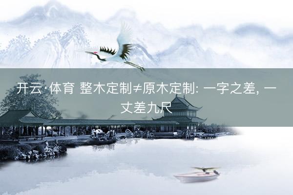 开云·体育 整木定制≠原木定制: 一字之差, 一丈差九尺