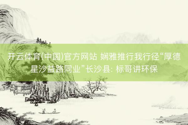 开云体育(中国)官方网站 娴雅推行我行径“厚德星沙益路同业”长沙县: 标哥讲环保