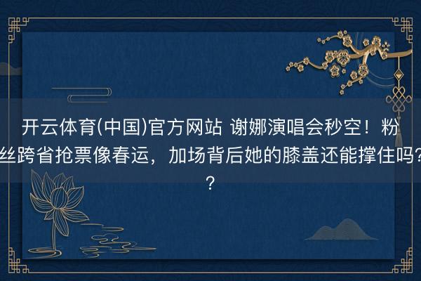 开云体育(中国)官方网站 谢娜演唱会秒空！粉丝跨省抢票像春运，加场背后她的膝盖还能撑住吗？