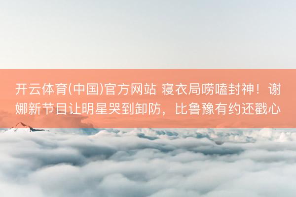 开云体育(中国)官方网站 寝衣局唠嗑封神！谢娜新节目让明星哭到卸防，比鲁豫有约还戳心