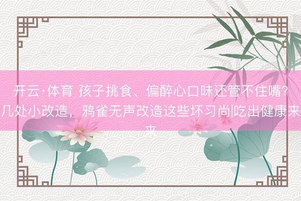 开云·体育 孩子挑食、偏醉心口味还管不住嘴？几处小改造，鸦雀无声改造这些坏习尚|吃出健康来