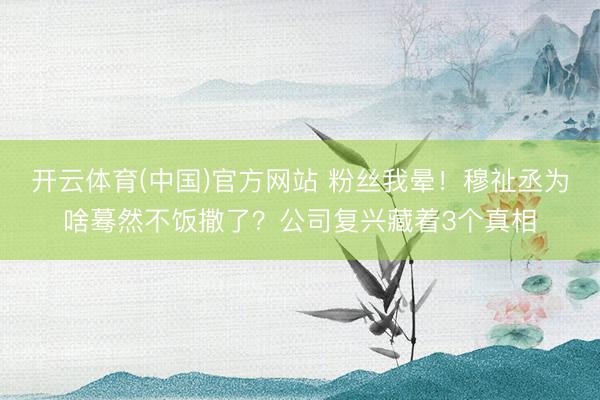 开云体育(中国)官方网站 粉丝我晕！穆祉丞为啥蓦然不饭撒了？公司复兴藏着3个真相