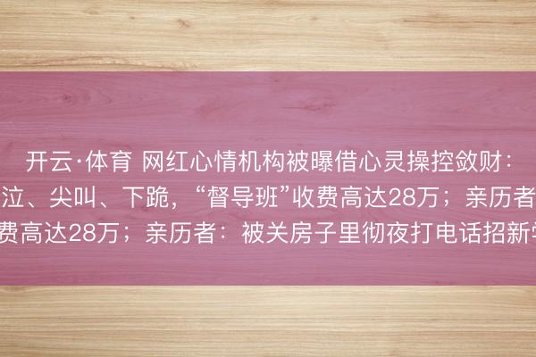 开云·体育 网红心情机构被曝借心灵操控敛财:白领高管深陷,现场哀泣、尖叫、下跪,“督导班”收费高达28万;亲历者:被关房子里彻夜打电话招新学员