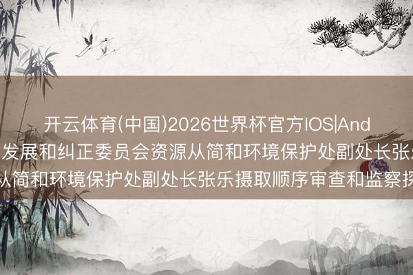 开云体育(中国)2026世界杯官方IOS|Android手机app下载 安徽省发展和纠正委员会资源从简和环境保护处副处长张乐摄取顺序审查和监察探访