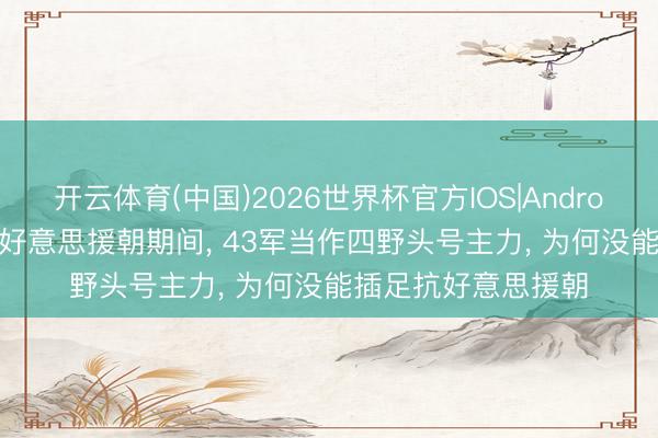 开云体育(中国)2026世界杯官方IOS|Android手机app下载 抗好意思援朝期间, 43军当作四野头号主力, 为何没能插足抗好意思援朝