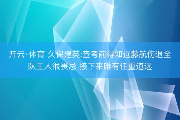 开云·体育 久保建英:查考前得知远藤航伤退全队王人很畏忌 接下来唯有任重道远