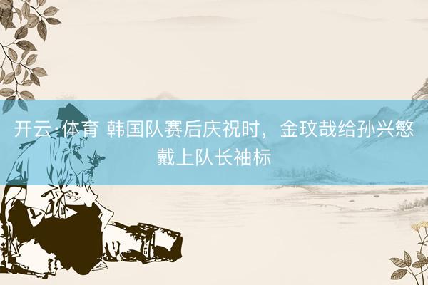 开云·体育 韩国队赛后庆祝时，金玟哉给孙兴慜戴上队长袖标