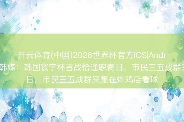 开云体育(中国)2026世界杯官方IOS|Android手机app下载 韩媒：韩国寰宇杯首战恰逢职责日，市民三五成群采集在炸鸡店看球