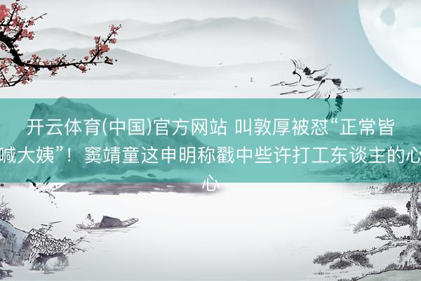 开云体育(中国)官方网站 叫敦厚被怼“正常皆喊大姨”!窦靖童这申明称戳中些许打工东谈主的心