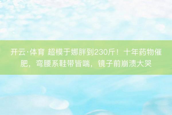 开云·体育 超模于娜胖到230斤！十年药物催肥，弯腰系鞋带皆喘，镜子前崩溃大哭