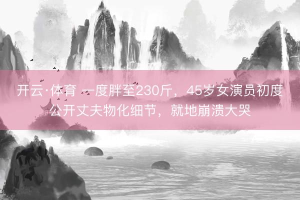 开云·体育 一度胖至230斤，45岁女演员初度公开丈夫物化细节，就地崩溃大哭