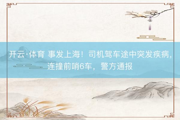 开云·体育 事发上海！司机驾车途中突发疾病，连撞前哨6车，警方通报