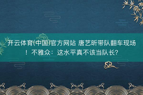开云体育(中国)官方网站 唐艺昕带队翻车现场！不雅众：这水平真不该当队长？