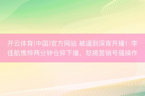 开云体育(中国)官方网站 被逼到深宵开播！李佳航憔悴两分钟仓猝下播，怒揭营销号骚操作