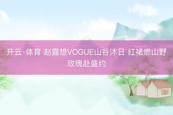 开云·体育 赵露想VOGUE山谷沐日 红裙燃山野玫瑰赴盛约