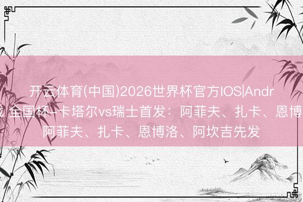 开云体育(中国)2026世界杯官方IOS|Android手机app下载 全国杯-卡塔尔vs瑞士首发：阿菲夫、扎卡、恩博洛、阿坎吉先发