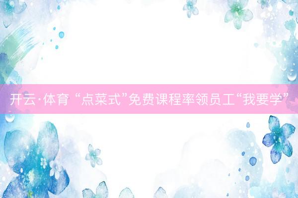 开云·体育 “点菜式”免费课程率领员工“我要学”