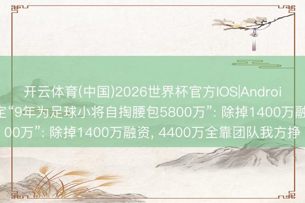开云体育(中国)2026世界杯官方IOS|Android手机app下载 董路否定“9年为足球小将自掏腰包5800万”: 除掉1400万融资， 4400万全靠团队我方挣