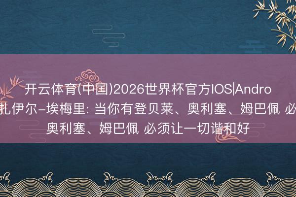 开云体育(中国)2026世界杯官方IOS|Android手机app下载 扎伊尔-埃梅里: 当你有登贝莱、奥利塞、姆巴佩 必须让一切谐和好