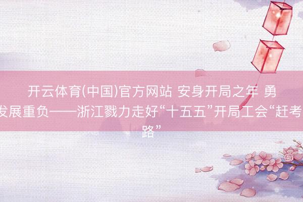 开云体育(中国)官方网站 安身开局之年 勇担发展重负——浙江戮力走好“十五五”开局工会“赶考路”