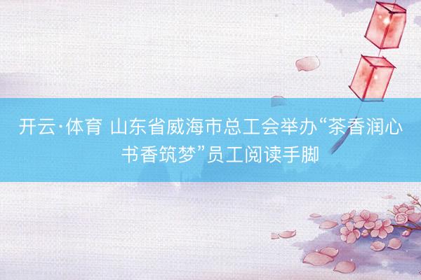 开云·体育 山东省威海市总工会举办“茶香润心・书香筑梦”员工阅读手脚