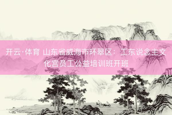 开云·体育 山东省威海市环翠区:工东说念主文化宫员工公益培训班开班